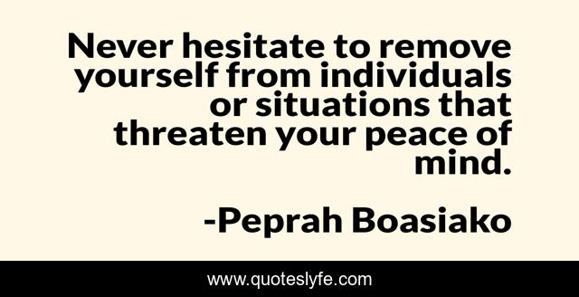 Never hesitate to remove yourself from individuals or situations that threaten your peace of mind.