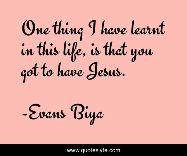 One thing I have learnt in this life, is that you got to have Jesus.