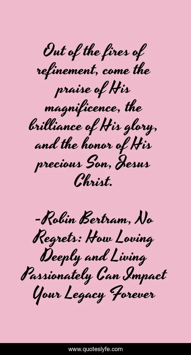Out of the fires of refinement, come the praise of His magnificence, the brilliance of His glory, and the honor of His precious Son, Jesus Christ.