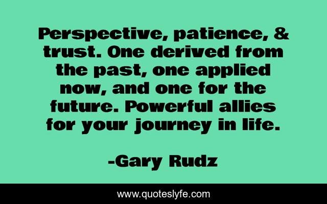 Perspective, patience, & trust. One derived from the past, one applied now, and one for the future. Powerful allies for your journey in life.