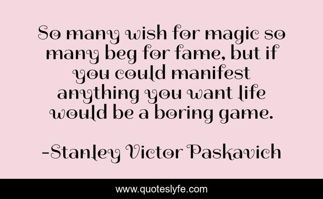 So many wish for magic so many beg for fame, but if you could manifest anything you want life would be a boring game.