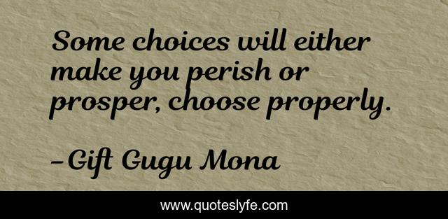 Some choices will either make you perish or prosper, choose properly.