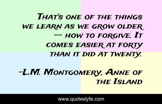 That's one of the things we learn as we grow older -- how to forgive. It comes easier at forty than it did at twenty.