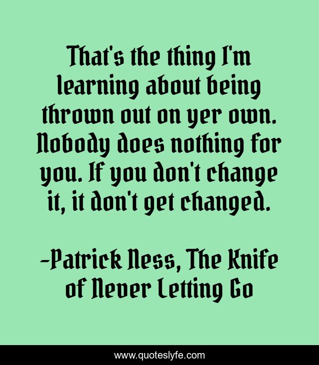 That's the thing I'm learning about being thrown out on yer own. Nobody does nothing for you. If you don't change it, it don't get changed.