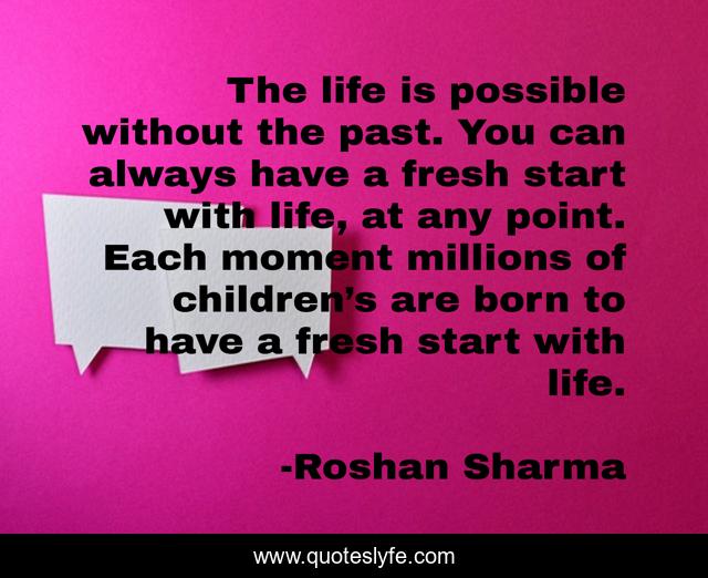 The life is possible without the past. You can always have a fresh start with life, at any point. Each moment millions of children’s are born to have a fresh start with life.