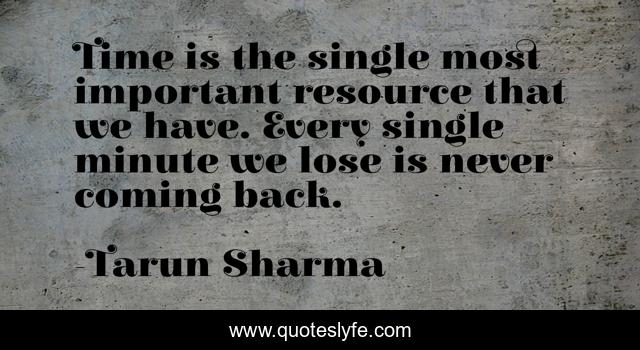 Time is the single most important resource that we have. Every single minute we lose is never coming back.