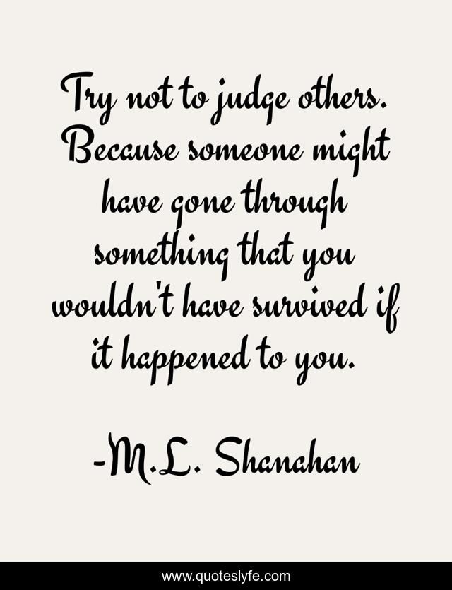 Try not to judge others. Because someone might have gone through something that you wouldn't have survived if it happened to you.