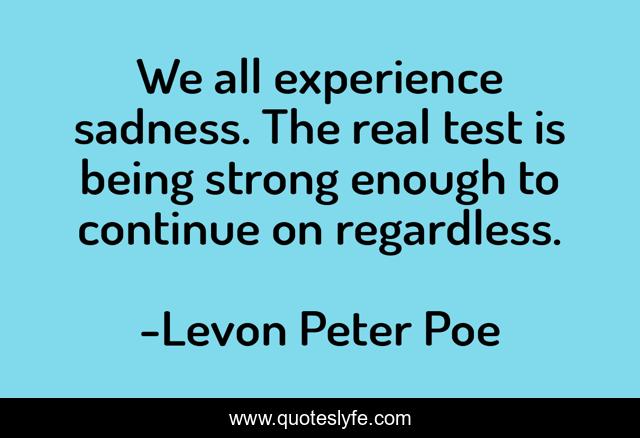 We all experience sadness. The real test is being strong enough to continue on regardless.
