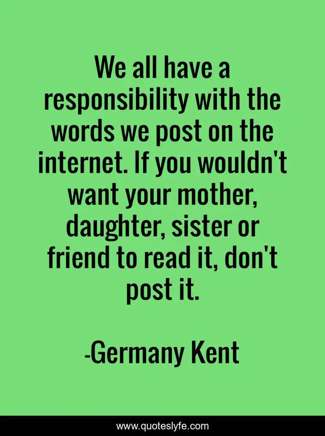 We all have a responsibility with the words we post on the internet. If you wouldn't want your mother, daughter, sister or friend to read it, don't post it.