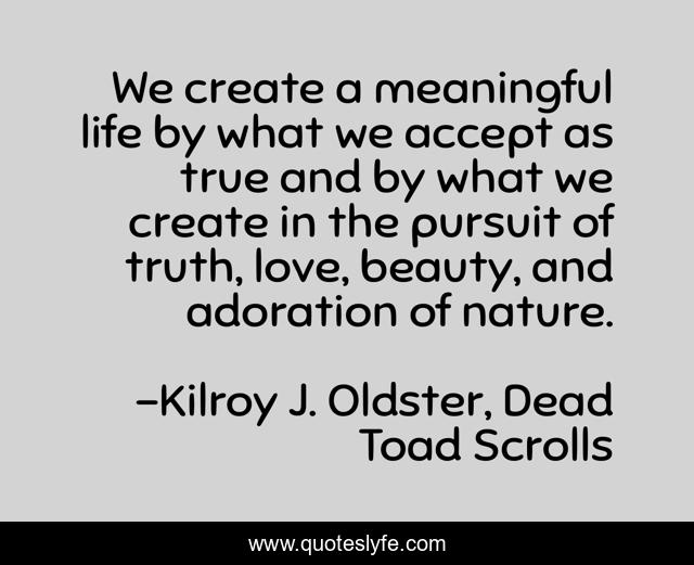 We create a meaningful life by what we accept as true and by what we create in the pursuit of truth, love, beauty, and adoration of nature.