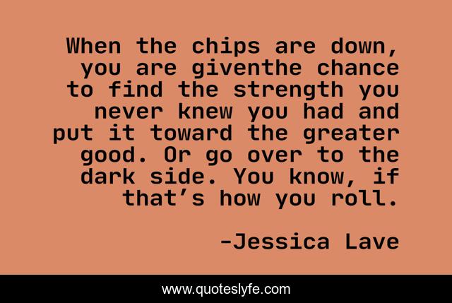When the chips are down, you are giventhe chance to find the strength you never knew you had and put it toward the greater good. Or go over to the dark side. You know, if that’s how you roll.