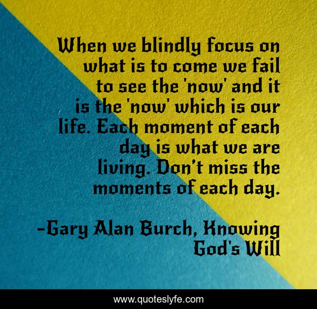 When we blindly focus on what is to come we fail to see the 'now' and it is the 'now' which is our life. Each moment of each day is what we are living. Don’t miss the moments of each day.