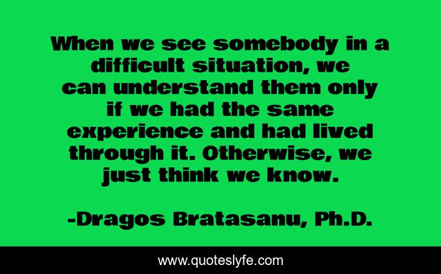When we see somebody in a difficult situation, we can understand them only if we had the same experience and had lived through it. Otherwise, we just think we know.