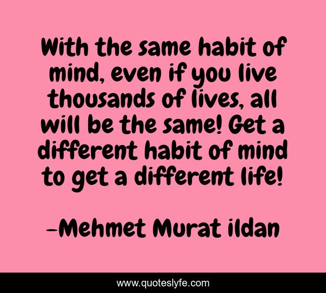 With the same habit of mind, even if you live thousands of lives, all will be the same! Get a different habit of mind to get a different life!
