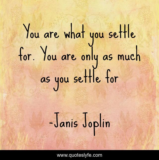 You are what you settle for. You are only as much as you settle for