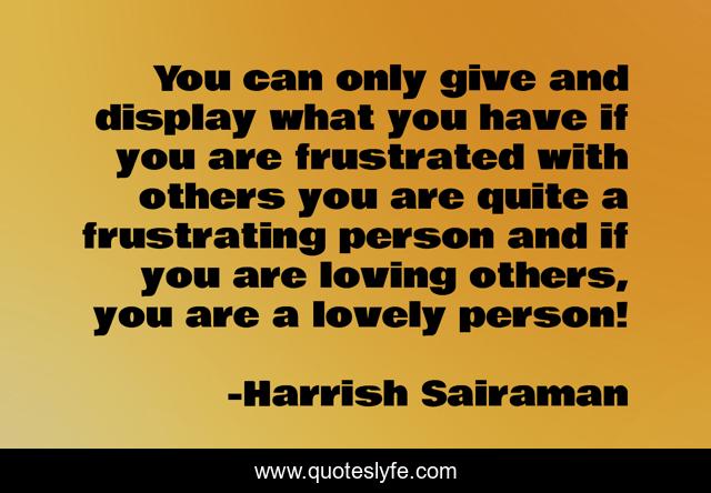 You can only give and display what you have if you are frustrated with others you are quite a frustrating person and if you are loving others, you are a lovely person!