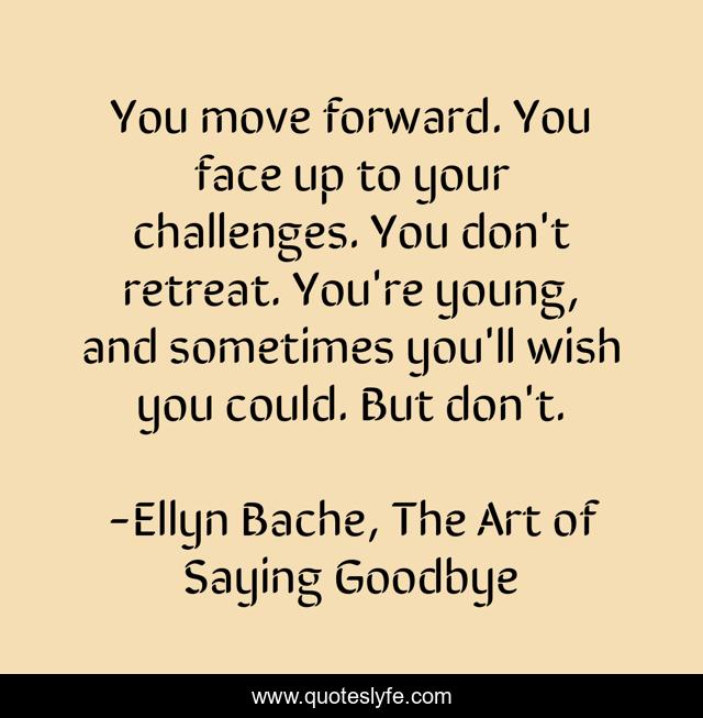 You move forward. You face up to your challenges. You don't retreat. You're young, and sometimes you'll wish you could. But don't.