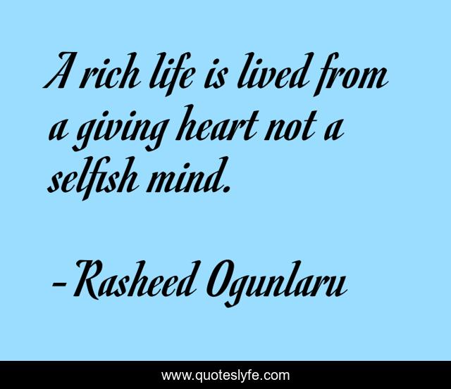A rich life is lived from a giving heart not a selfish mind.