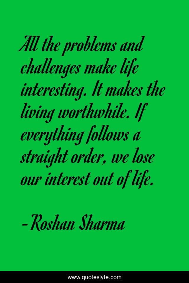All the problems and challenges make life interesting. It makes the living worthwhile. If everything follows a straight order, we lose our interest out of life.