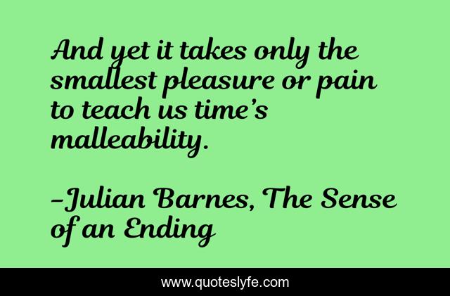 And yet it takes only the smallest pleasure or pain to teach us time’s malleability.