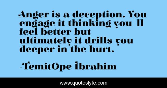Anger is a deception. You engage it thinking you'll feel better but ultimately it drills you deeper in the hurt.