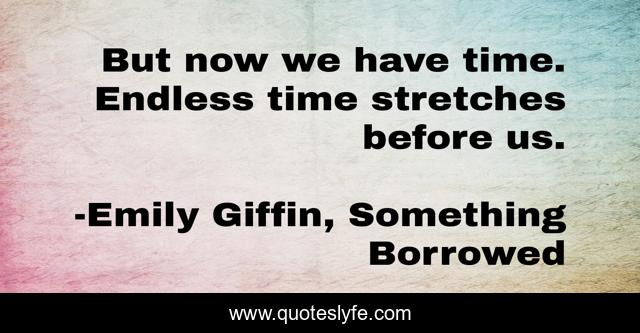 But now we have time. Endless time stretches before us.