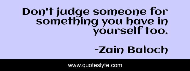 Don't judge someone for something you have in yourself too.