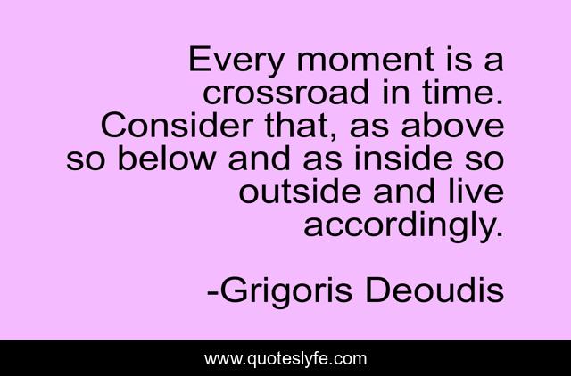 Every moment is a crossroad in time. Consider that, as above so below and as inside so outside and live accordingly.