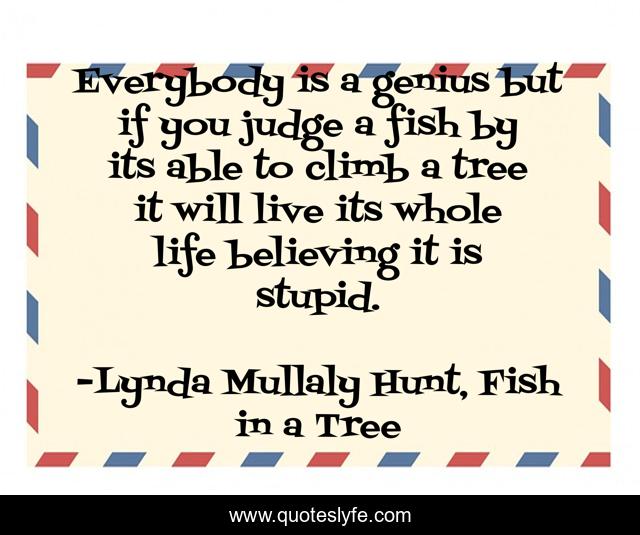 Everybody is a genius but if you judge a fish by its able to climb a tree it will live its whole life believing it is stupid.