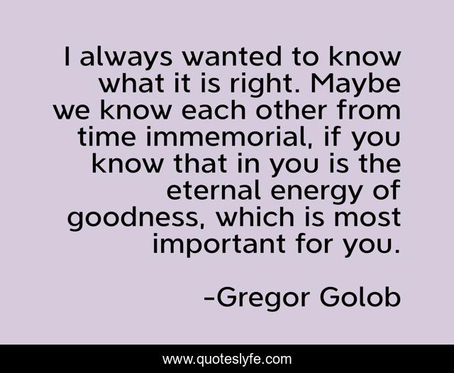 I always wanted to know what it is right. Maybe we know each other from time immemorial, if you know that in you is the eternal energy of goodness, which is most important for you.
