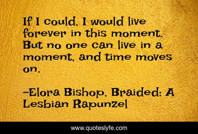 If I could, I would live forever in this moment. But no one can live in a moment, and time moves on.