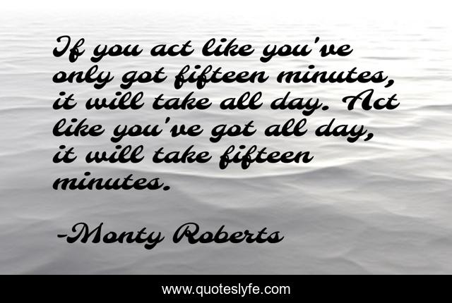 If you act like you've only got fifteen minutes, it will take all day. Act like you've got all day, it will take fifteen minutes.