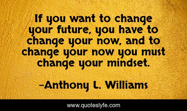 If you want to change your future, you have to change your now, and to change your now you must change your mindset.