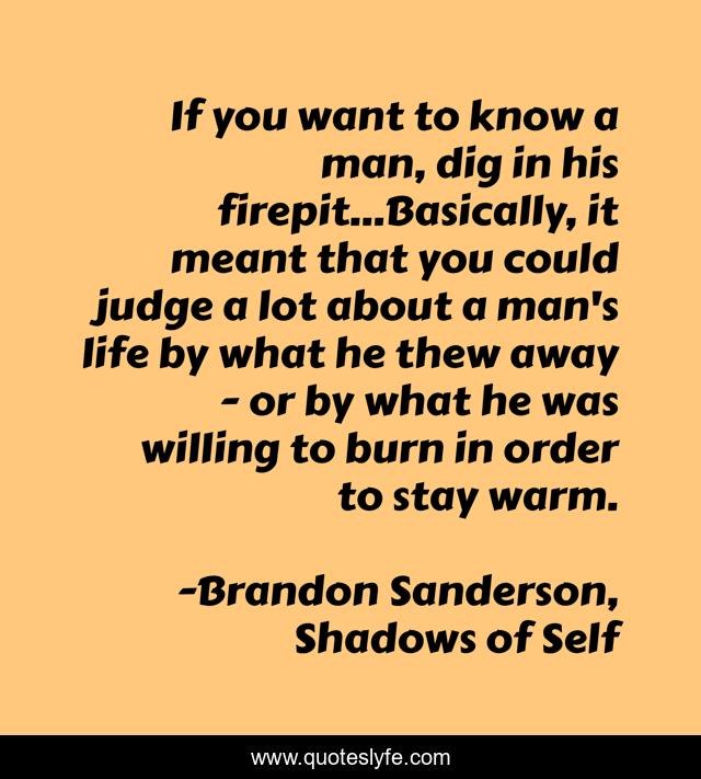 If you want to know a man, dig in his firepit...Basically, it meant that you could judge a lot about a man's life by what he thew away - or by what he was willing to burn in order to stay warm.