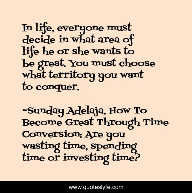 In life, everyone must decide in what area of life he or she wants to be great. You must choose what territory you want to conquer.