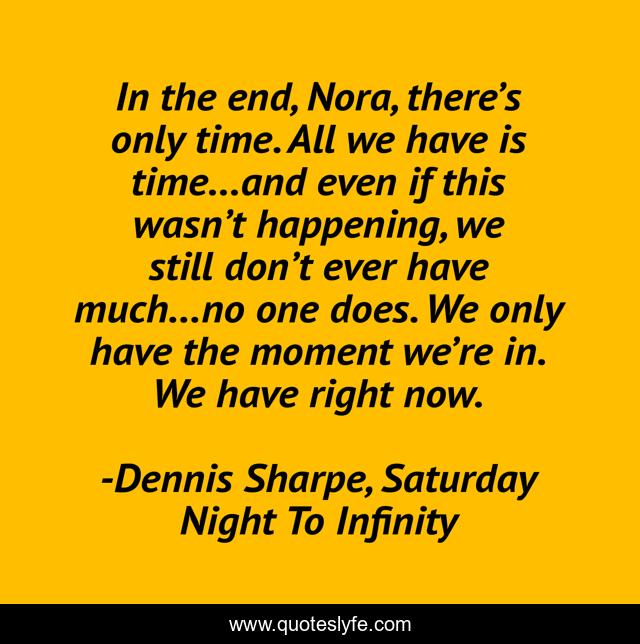 In the end, Nora, there’s only time. All we have is time…and even if this wasn’t happening, we still don’t ever have much…no one does. We only have the moment we’re in. We have right now.