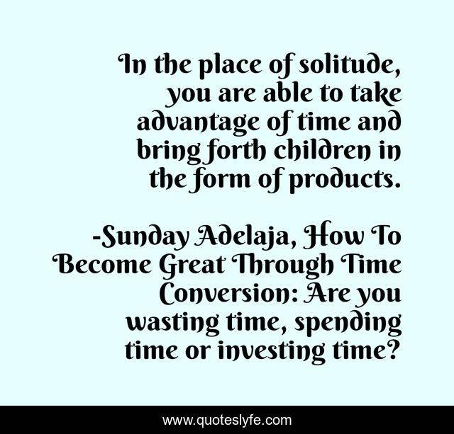 In the place of solitude, you are able to take advantage of time and bring forth children in the form of products.