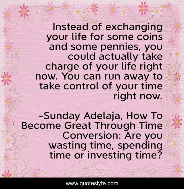 Instead of exchanging your life for some coins and some pennies, you could actually take charge of your life right now. You can run away to take control of your time right now.