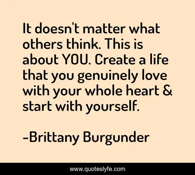 It doesn't matter what others think. This is about YOU. Create a life that you genuinely love with your whole heart & start with yourself.