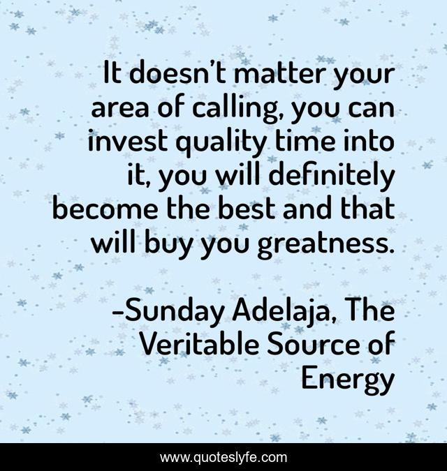It doesn’t matter your area of calling, you can invest quality time into it, you will definitely become the best and that will buy you greatness.