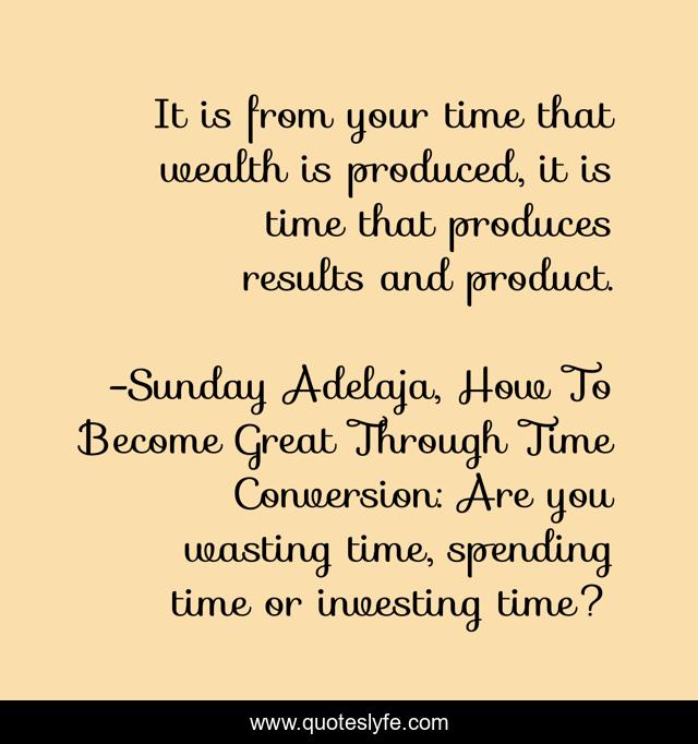 It is from your time that wealth is produced, it is time that produces results and product.