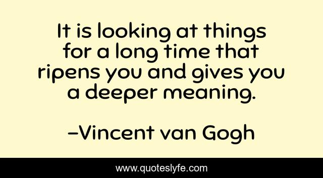 It is looking at things for a long time that ripens you and gives you a deeper meaning.