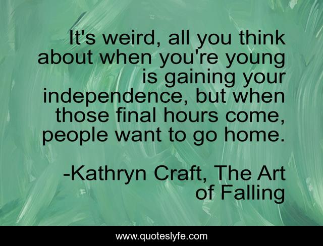 It's weird, all you think about when you're young is gaining your independence, but when those final hours come, people want to go home.