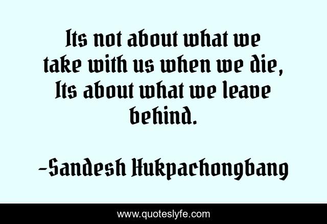 Its not about what we take with us when we die, Its about what we leave behind.