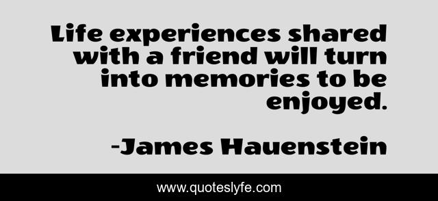 Life experiences shared with a friend will turn into memories to be enjoyed.
