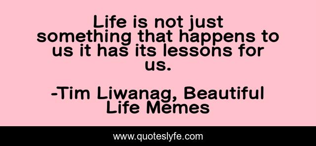 Life is not just something that happens to us it has its lessons for us.