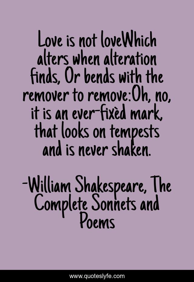 Love is not loveWhich alters when alteration finds, Or bends with the remover to remove:Oh, no, it is an ever-fixèd mark, that looks on tempests and is never shaken.