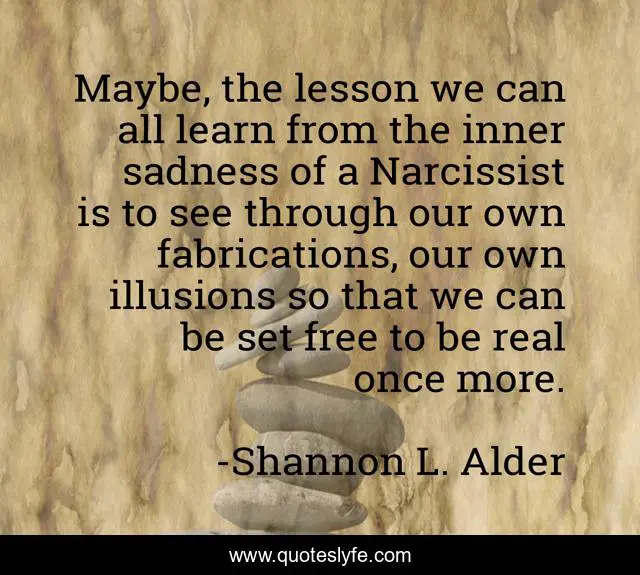 Maybe, the lesson we can all learn from the inner sadness of a Narcissist is to see through our own fabrications, our own illusions so that we can be set free to be real once more.