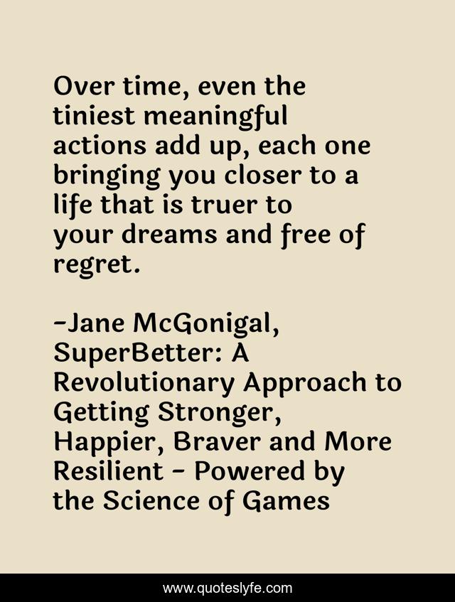 Over time, even the tiniest meaningful actions add up, each one bringing you closer to a life that is truer to your dreams and free of regret.