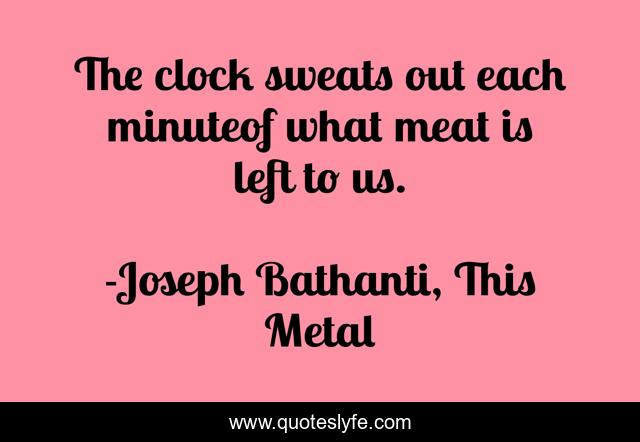 The clock sweats out each minuteof what meat is left to us.
